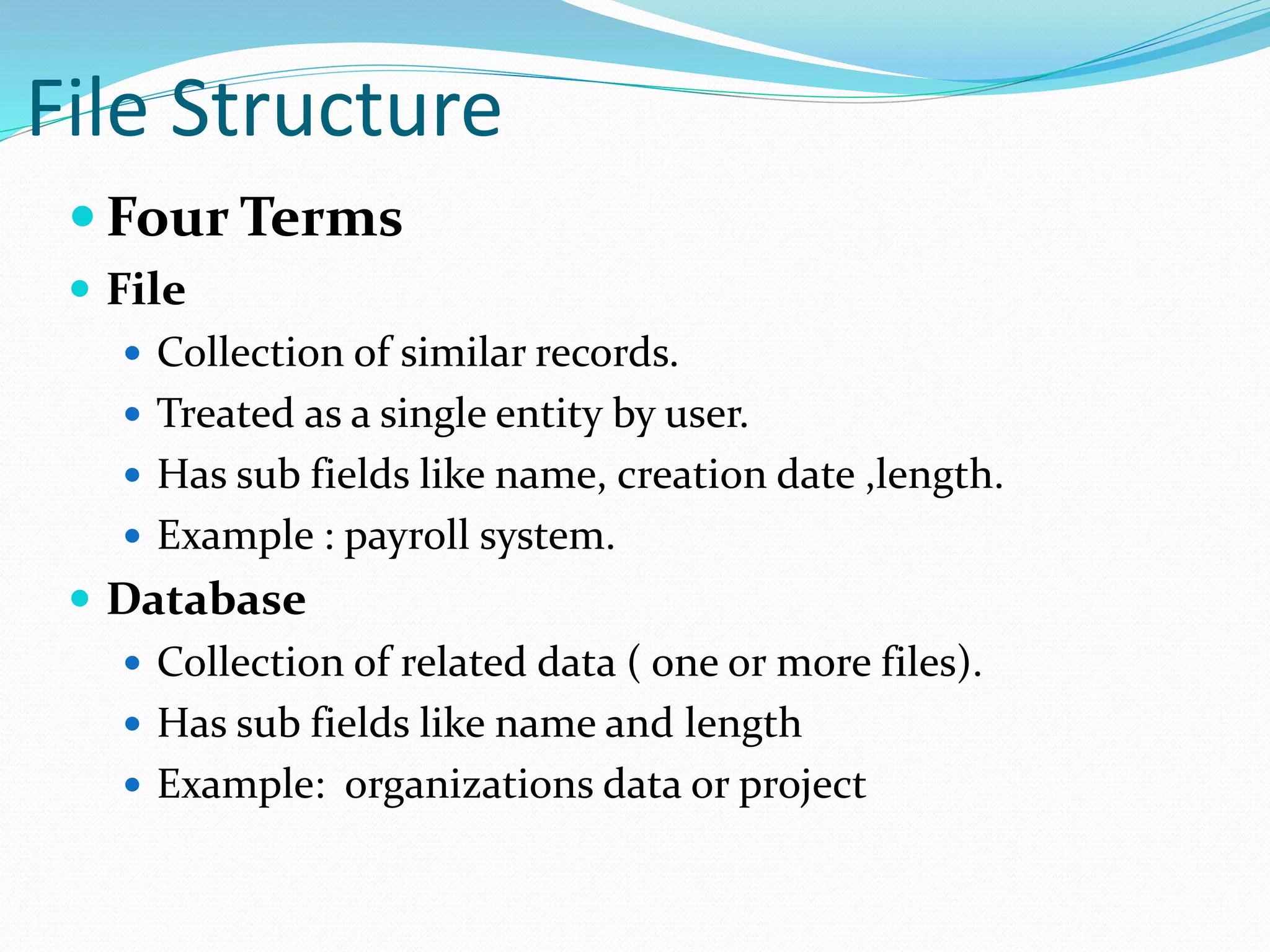 File Structure
 Four Terms
 File
 Collection of similar records.
 Treated as a single entity by user.
 Has sub fields like name, creation date ,length.
 Example : payroll system.
 Database
 Collection of related data ( one or more files).
 Has sub fields like name and length
 Example: organizations data or project
 