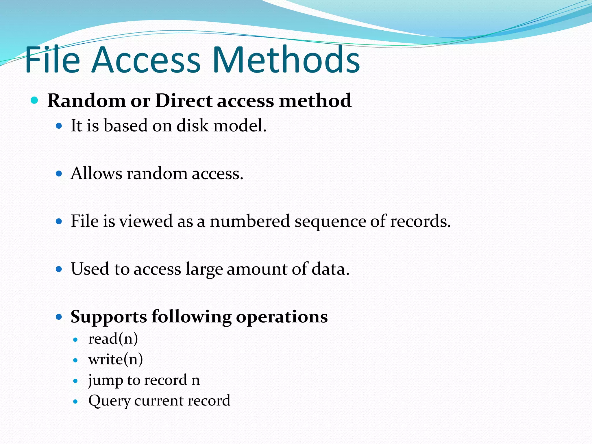 File Access Methods
 Random or Direct access method
 It is based on disk model.
 Allows random access.
 File is viewed as a numbered sequence of records.
 Used to access large amount of data.
 Supports following operations
 read(n)
 write(n)
 jump to record n
 Query current record
 