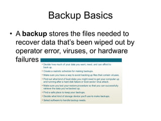 Chapter 4: Operating Systems and File Management 15
Backup Basics
• A backup stores the files needed to
recover data that’s been wiped out by
operator error, viruses, or hardware
failures
 