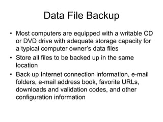 Chapter 4: Operating Systems and File Management 18
Data File Backup
• Most computers are equipped with a writable CD
or DVD drive with adequate storage capacity for
a typical computer owner’s data files
• Store all files to be backed up in the same
location
• Back up Internet connection information, e-mail
folders, e-mail address book, favorite URLs,
downloads and validation codes, and other
configuration information
 