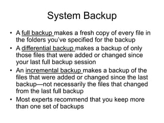 Chapter 4: Operating Systems and File Management 22
System Backup
• A full backup makes a fresh copy of every file in
the folders you’ve specified for the backup
• A differential backup makes a backup of only
those files that were added or changed since
your last full backup session
• An incremental backup makes a backup of the
files that were added or changed since the last
backup—not necessarily the files that changed
from the last full backup
• Most experts recommend that you keep more
than one set of backups
 
