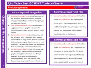 ICT IGCSE Theory – Revision Presentation
Chapter
11:
File
Management
Common generic image files
❖ Graphics Interchange Format: these files have a .gif
file extension. This format stores still or moving
images and is an efficient method of storing images
using a smaller file size,
❖ Joint Photographic Expert Group: these files have a
.jpg (or sometimes a .jpeg) file extension. This
format stores still images, but does not store moving
images.
❖ Portable Document Format: these files have a .pdf
file extension. This is a document which has been
converted into an image format. It allows documents
to be seen as an image so they can be read on most
computers. The pages look just like they would when
they are printed, but can contain clickable links
❖ Portable Network Graphics: these files have a .png
file extension. It is a file format that compresses
graphics (image) files without any loss of image
quality. It was created to replace graphics
interchange format and is now the most used
lossless image compression format on the internet.
Ajiro Tech – Best IGCSE ICT YouTube Channel
File Management
2
❖ Moving Pictures Experts Group layer 4: these files
have a .mp4 file extension. It is not a single file
format, but is a multimedia container which is
used for storing video files, still images, audio files,
subtitles, etc. This container is often used to
transfer video files on the internet.
Common generic video files
❖ Moving Pictures Experts Group layer 3: these files
have a .mp3 file extension. It is a compressed file
format used for storing audio files. This format
cannot store still or moving images. The file sizes
are relatively small, but with near-CD quality,
which makes it suitable for use on the internet.
Common generic audio files
 