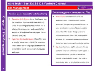 ICT IGCSE Theory – Revision Presentation
Chapter
11:
File
Management
Common generic files used for website authoring
❖ Cascading Style Sheets: these files have a .css
file extension. This is a style sheet which is
saved in cascading style sheet format and is
attached to one or more web pages (often
written in HTML) to define the pages’ colour
scheme, fonts, etc.
❖ Hypertext Markup Language: these files have
a .htm (or sometimes a .html) file extension.
This is a text-based language used to create
content that a web browser can display as a
web page.
Ajiro Tech – Best IGCSE ICT YouTube Channel
File Management
3
❖ Roshal archive: these files have a .rar file
extension. This is a container which can hold
almost any file type in a compressed format. It is
used to reduce the number of bytes needed to
save a file, either to save storage space or to
reduce transmission time. It was developed for
Windows by a Russian software engineer Eugene
Roshal and takes its acronym from Roshal ARchive.
❖ Zip: these files have a .zip file extension. This is a
container which can hold almost any file type in a
compressed format. It is used to reduce the
number of bytes needed to save a file, either to
save storage space or to reduce transmission time.
Common generic compressed files
 