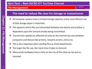 ICT IGCSE Theory – Revision Presentation
Chapter
11:
File
Management
The need to reduce file sizes for storage or transmission
❖ All computer systems have a limited storage capacity, so the most efficient use
of that storage space is important.
❖ The speed at which files are transmitted between one device and another is
dependent upon the amount of data being transmitted.
❖ Transmission speeds are affected not only on the internet but also between
computers and devices like printers, network servers, and so on.
❖ This is also important when sending files as email attachments.
❖ The larger the file size, the more time it takes to transmit.
❖ Many email mailboxes have a limit on the size of files that can be sent or
received.
Ajiro Tech – Best IGCSE ICT YouTube Channel
File Management
4
 