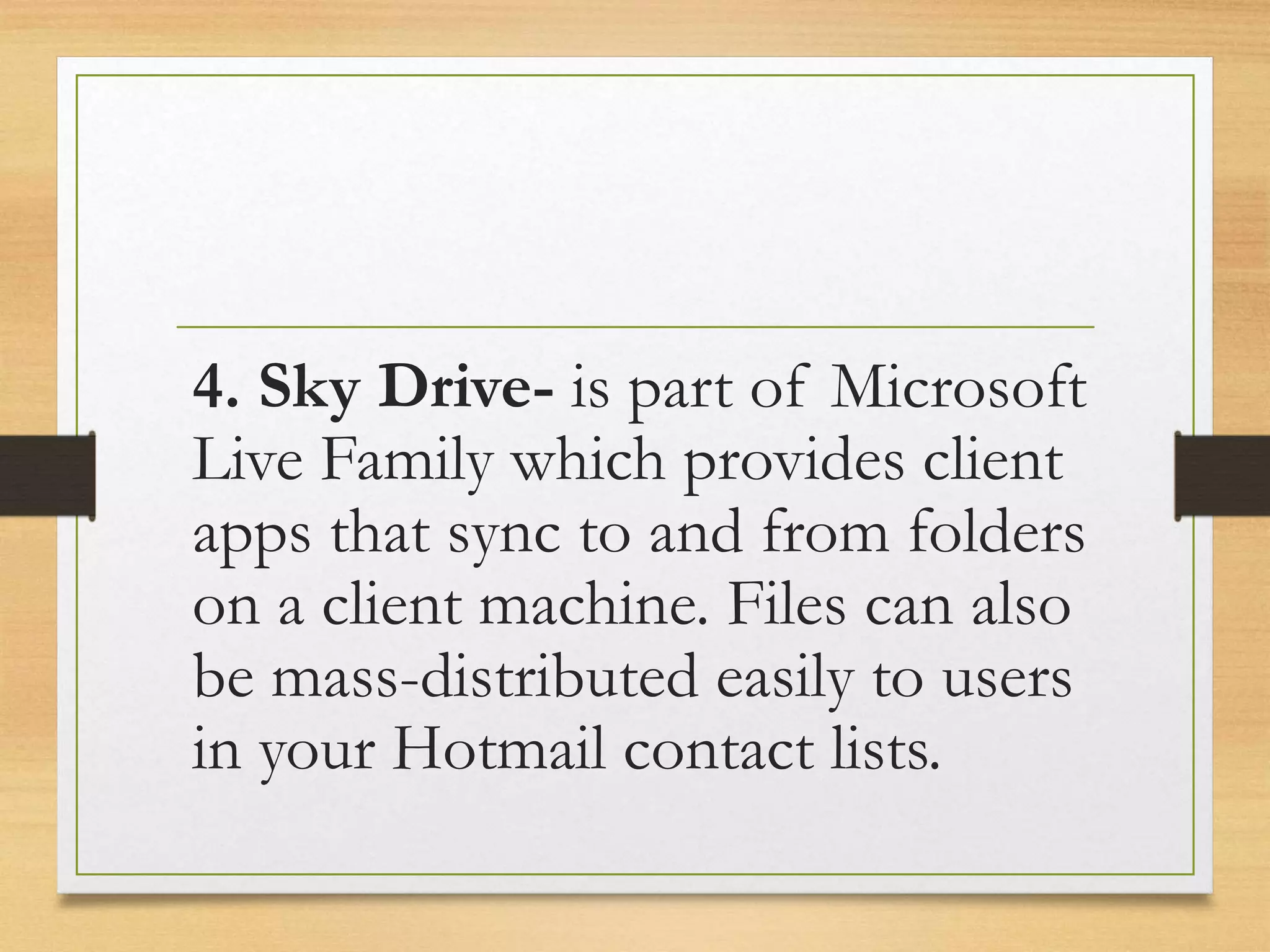 4. Sky Drive- is part of Microsoft
Live Family which provides client
apps that sync to and from folders
on a client machine. Files can also
be mass-distributed easily to users
in your Hotmail contact lists.