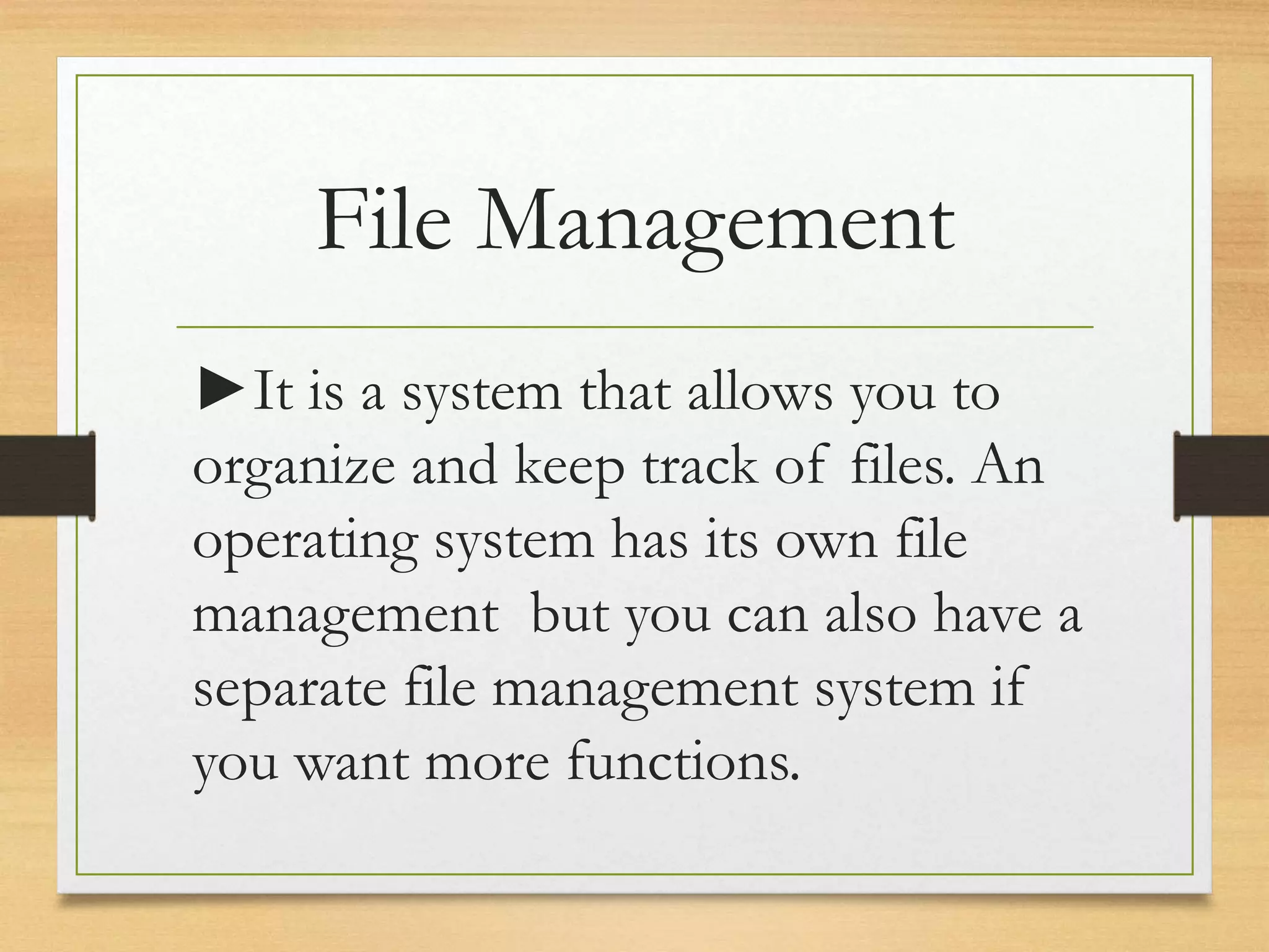 File Management
►It is a system that allows you to
organize and keep track of files. An
operating system has its own file
management but you can also have a
separate file management system if
you want more functions.