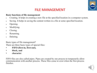 FILE MANAGEMENT
Basic functions of file management
 Creating. It helps in creating a new file at the specified location in a computer system.
 Saving. It helps in saving the content written in a file at some specified location.
 Opening.
 Modifying.
 Closing.
 Renaming.
 Deleting.
Basic types of file management?
There are three basic types of special files:
• FIFO (first-in, first-out),
• block, and
• character.
FIFO files are also called pipes. Pipes are created by one process to temporarily allow
communication with another process. These files cease to exist when the first process
finishes.
 