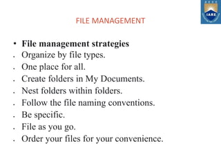 FILE MANAGEMENT
• File management strategies
 Organize by file types.
 One place for all.
 Create folders in My Documents.
 Nest folders within folders.
 Follow the file naming conventions.
 Be specific.
 File as you go.
 Order your files for your convenience.
 