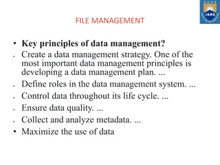 FILE MANAGEMENT
• Key principles of data management?
 Create a data management strategy. One of the
most important data management principles is
developing a data management plan. ...
 Define roles in the data management system. ...
 Control data throughout its life cycle. ...
 Ensure data quality. ...
 Collect and analyze metadata. ...
• Maximize the use of data
 