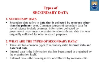 1. SECONDARY DATA
• Secondary data refers to data that is collected by someone other
than the primary user. Common sources of secondary data for
social science include censuses, information collected by
government departments, organizational records and data that was
originally collected for other research purposes.
2. WHAT ARE THE TYPES OF SECONDARY DATA?
• There are two common types of secondary data: Internal data and
External data.
• Internal data is the information that has been stored or organized by
the organization itself.
• External data is the data organized or collected by someone else.
Types of
SECONDARY DATA
 