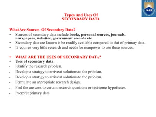 What Are Sources Of Secondary Data?
• Sources of secondary data include books, personal sources, journals,
newspapers, websites, government records etc.
• Secondary data are known to be readily available compared to that of primary data.
• It requires very little research and needs for manpower to use these sources.
• WHAT ARE THE USES OF SECONDARY DATA?
• Uses of secondary data
 Identify the research problem.
 Develop a strategy to arrive at solutions to the problem.
 Develop a strategy to arrive at solutions to the problem.
 Formulate an appropriate research design.
 Find the answers to certain research questions or test some hypotheses.
 Interpret primary data.
Types And Uses Of
SECONDARY DATA
 