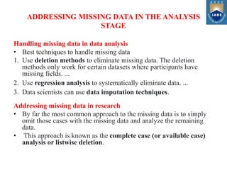 ADDRESSING MISSING DATA IN THE ANALYSIS
STAGE
Handling missing data in data analysis
• Best techniques to handle missing data
1. Use deletion methods to eliminate missing data. The deletion
methods only work for certain datasets where participants have
missing fields. ...
2. Use regression analysis to systematically eliminate data. ...
3. Data scientists can use data imputation techniques.
Addressing missing data in research
• By far the most common approach to the missing data is to simply
omit those cases with the missing data and analyze the remaining
data.
• This approach is known as the complete case (or available case)
analysis or listwise deletion.
 