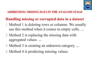 Handling missing or corrupted data in a dataset
1.Method 1 is deleting rows or columns. We usually
use this method when it comes to empty cells. ...
2.Method 2 is replacing the missing data with
aggregated values. ...
3.Method 3 is creating an unknown category. ...
4.Method 4 is predicting missing values.
ADDRESSING MISSING DATAIN THEANALYSIS STAGE
 