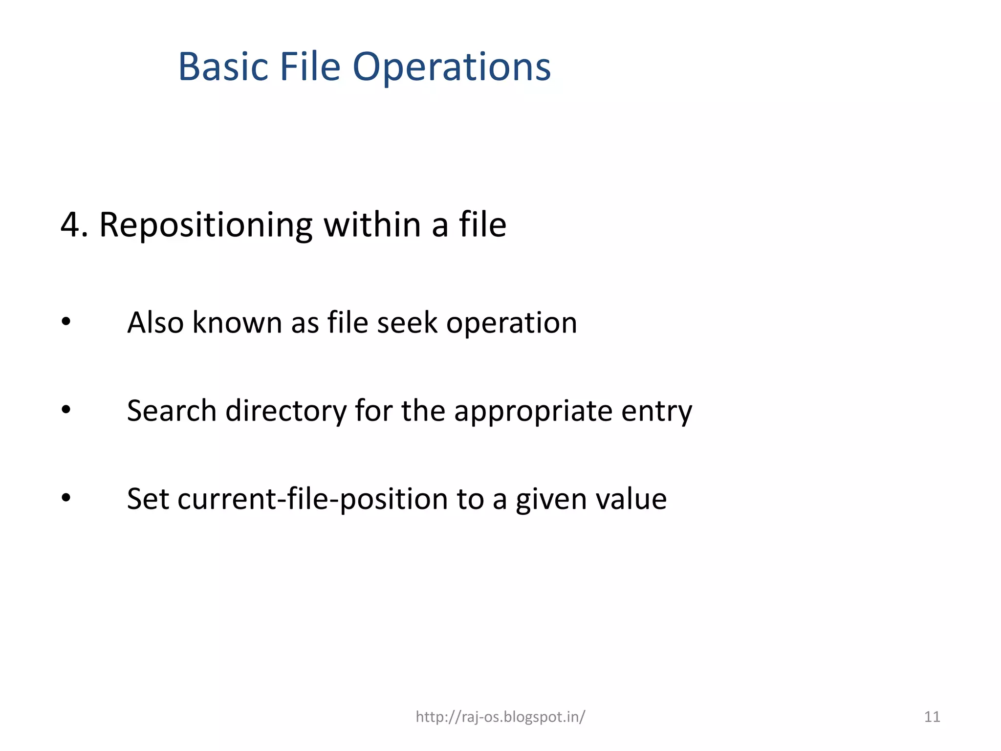 Basic File Operations


4. Repositioning within a file

•   Also known as file seek operation

•   Search directory for the appropriate entry

•   Set current-file-position to a given value




                          http://raj-os.blogspot.in/   11
 