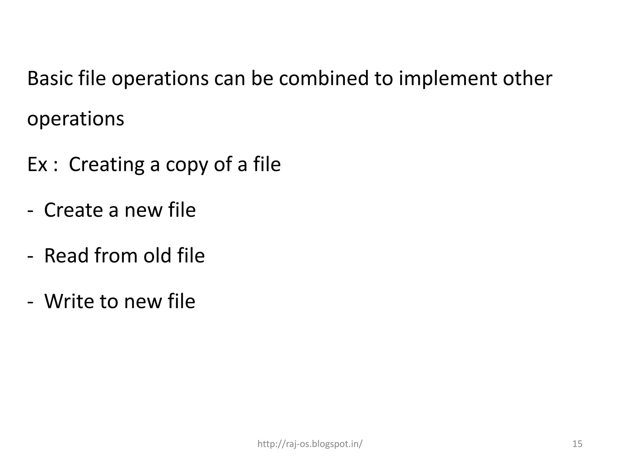 Basic file operations can be combined to implement other
operations

Ex : Creating a copy of a file

- Create a new file

- Read from old file

- Write to new file




                           http://raj-os.blogspot.in/      15
 