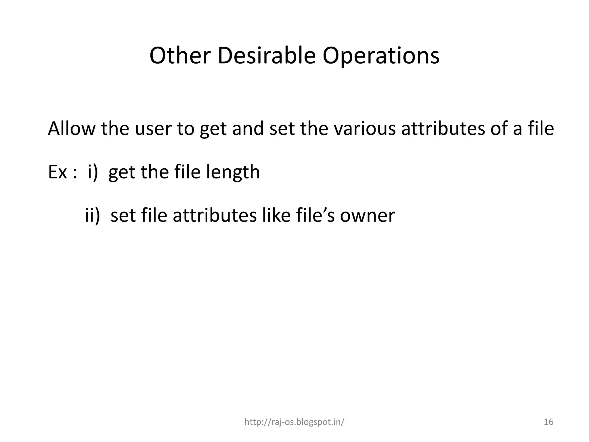 Other Desirable Operations

Allow the user to get and set the various attributes of a file

Ex : i) get the file length

    ii) set file attributes like file’s owner




                         http://raj-os.blogspot.in/         16
 