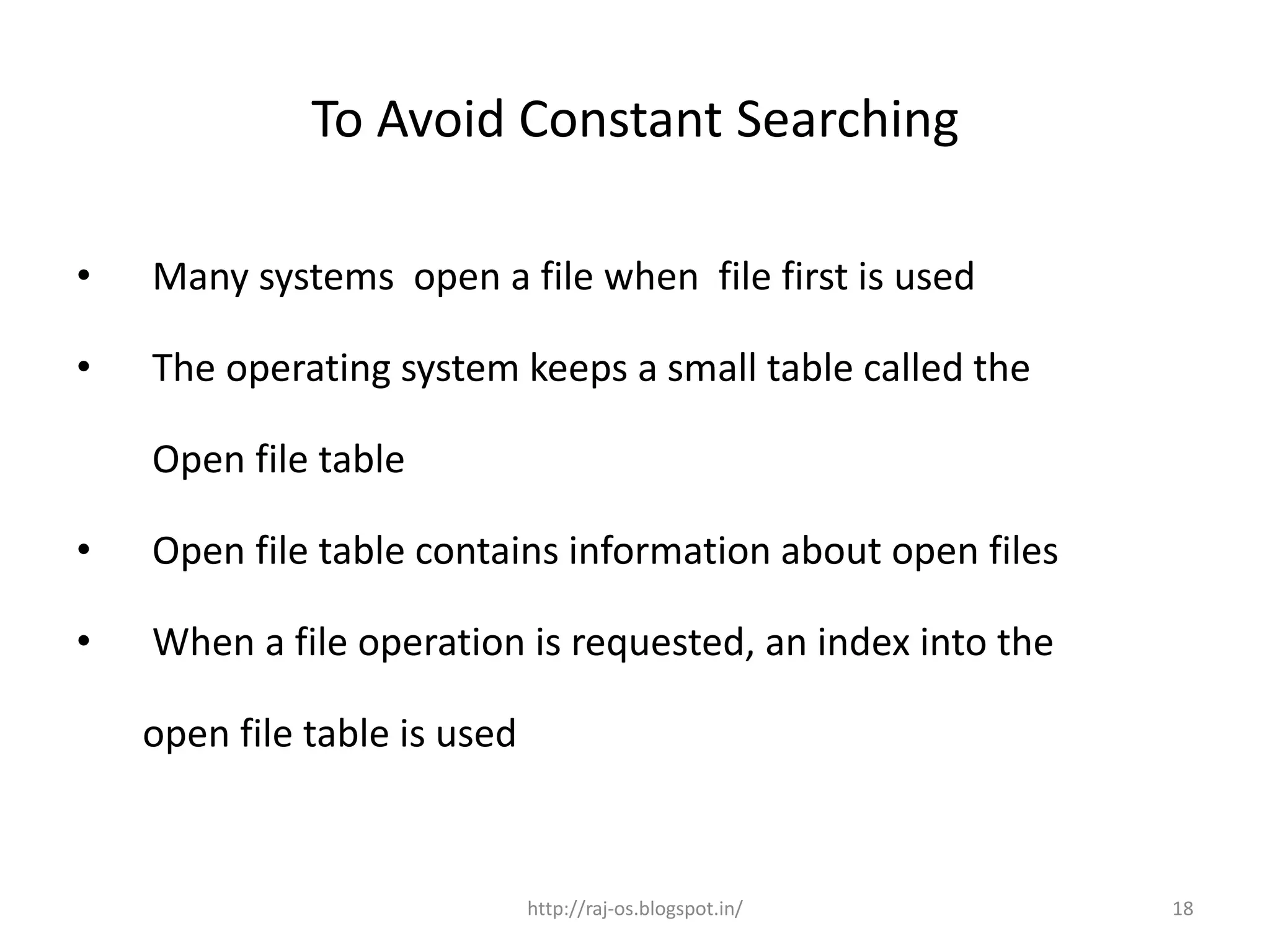 To Avoid Constant Searching

•   Many systems open a file when file first is used

•   The operating system keeps a small table called the

    Open file table

•   Open file table contains information about open files

•   When a file operation is requested, an index into the

    open file table is used


                              http://raj-os.blogspot.in/    18
 