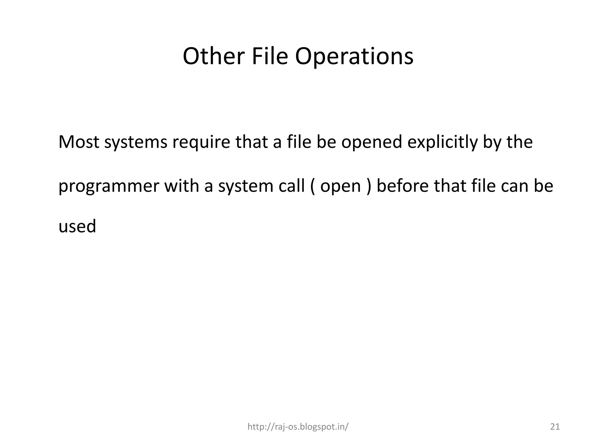 Other File Operations


Most systems require that a file be opened explicitly by the

programmer with a system call ( open ) before that file can be

used




                       http://raj-os.blogspot.in/              21
 