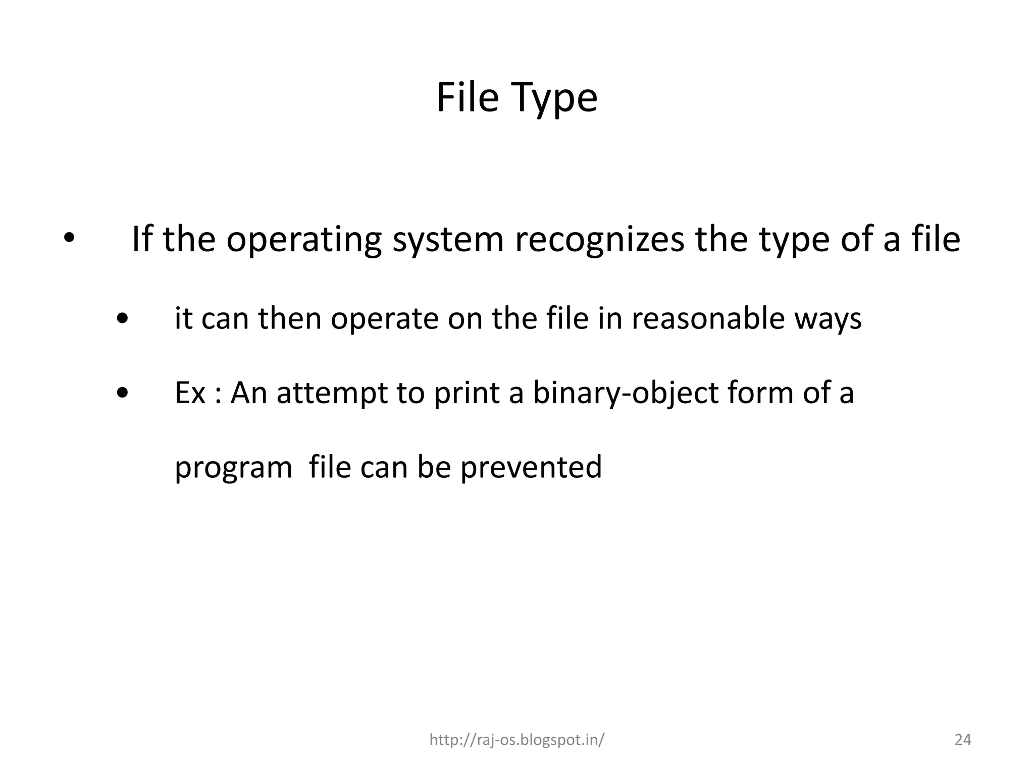 File Type


•       If the operating system recognizes the type of a file
    •     it can then operate on the file in reasonable ways

    •     Ex : An attempt to print a binary-object form of a

          program file can be prevented




                            http://raj-os.blogspot.in/         24
 