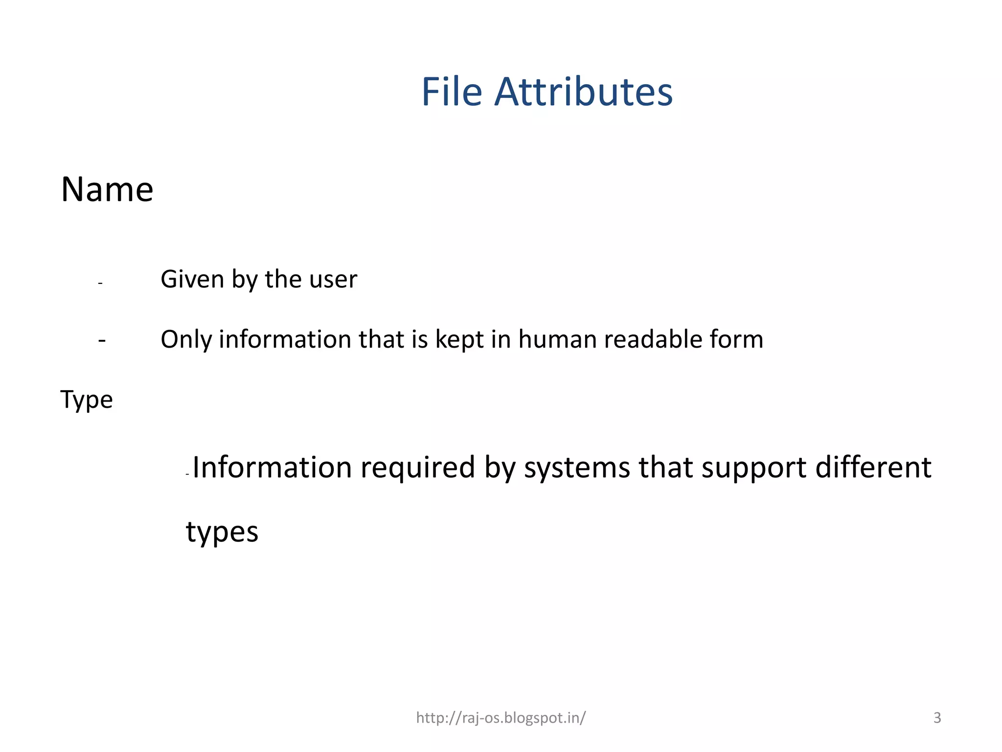 File Attributes

Name

  -    Given by the user

  -    Only information that is kept in human readable form

Type

         -   Information required by systems that support different
         types




                             http://raj-os.blogspot.in/               3
 