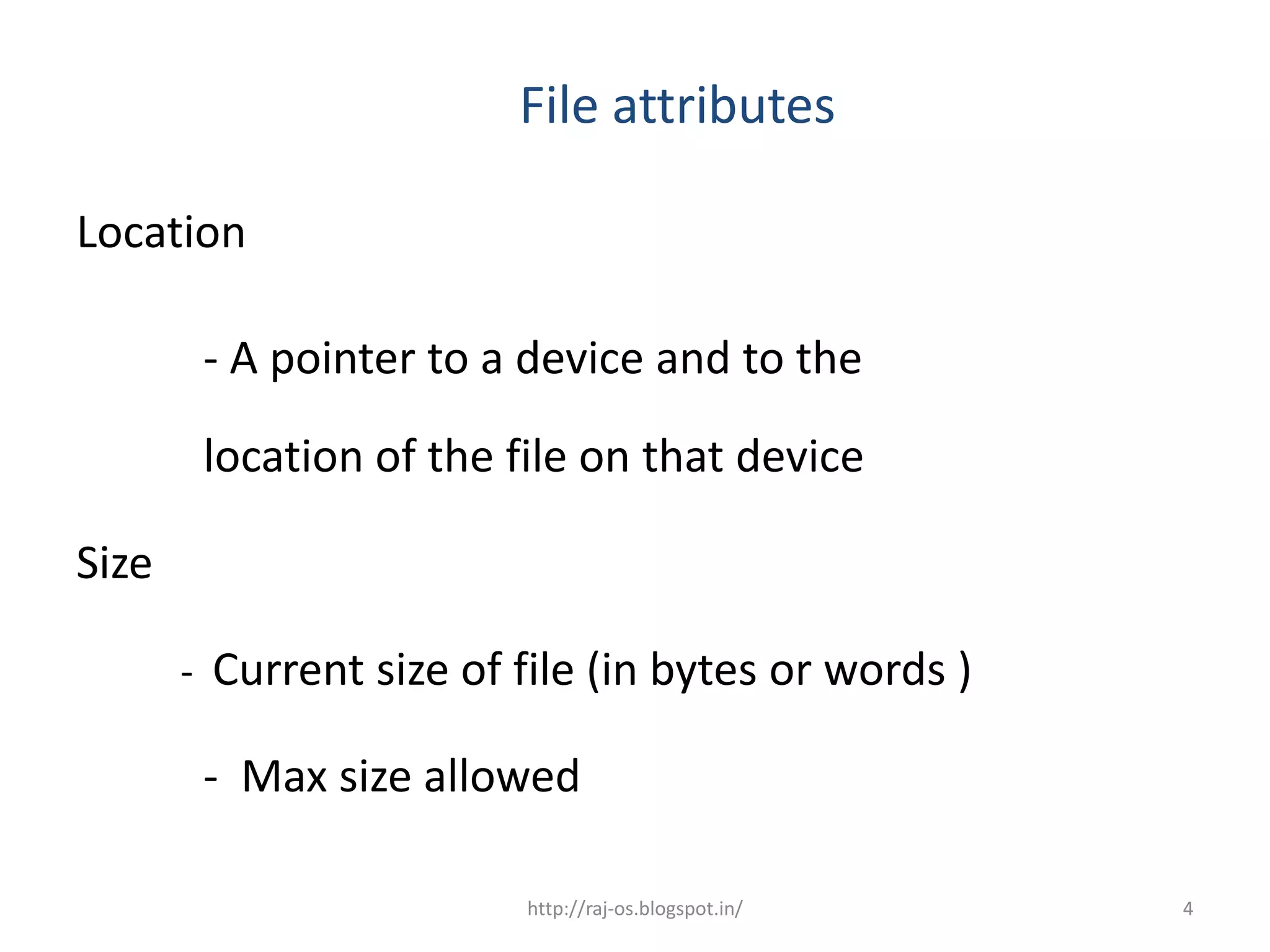 File attributes

Location

        - A pointer to a device and to the
        location of the file on that device

Size

       - Current size of file (in bytes or words )

        - Max size allowed

                         http://raj-os.blogspot.in/   4
 