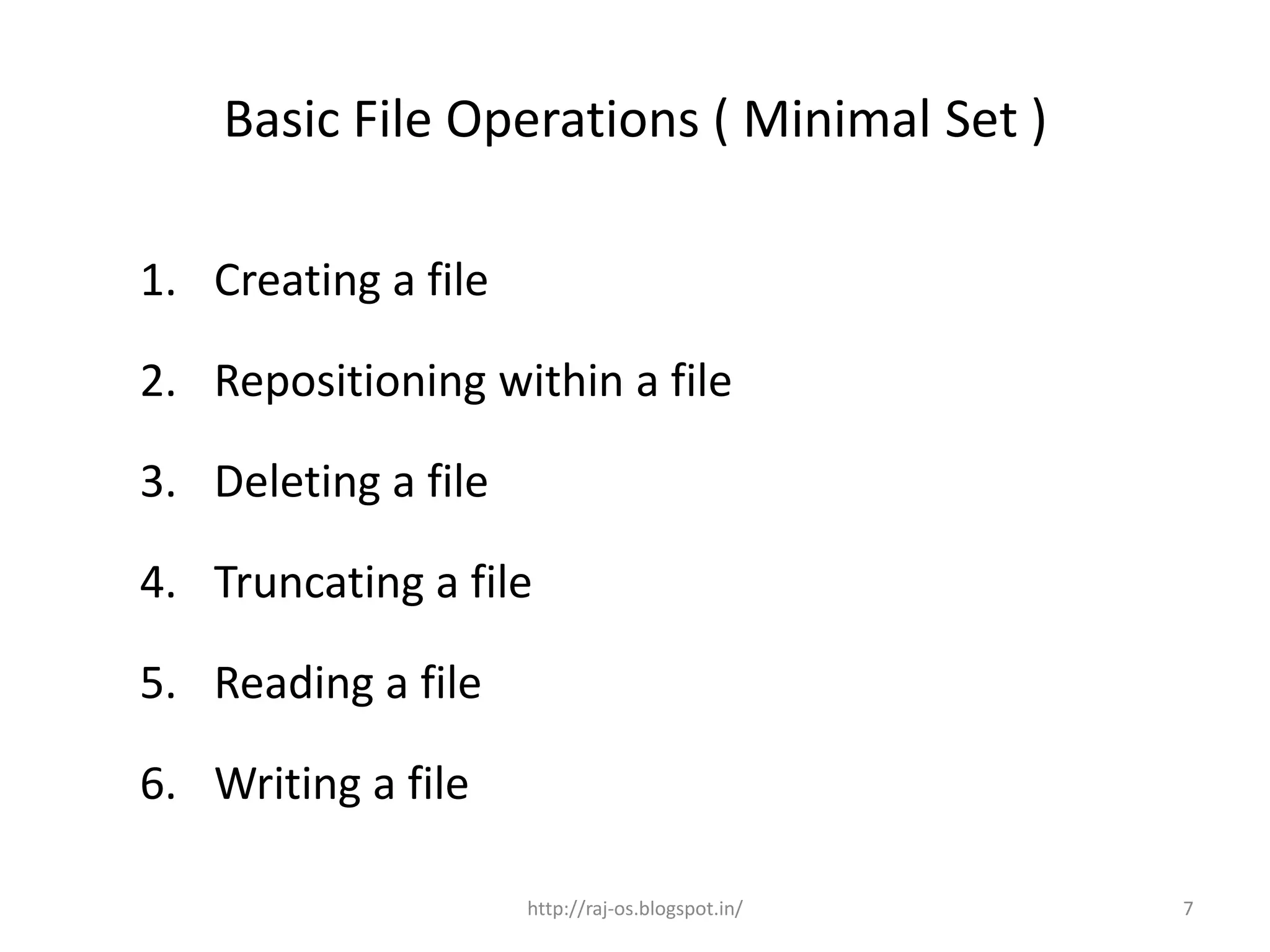 Basic File Operations ( Minimal Set )

1. Creating a file

2. Repositioning within a file

3. Deleting a file

4. Truncating a file

5. Reading a file

6. Writing a file

                     http://raj-os.blogspot.in/   7
 