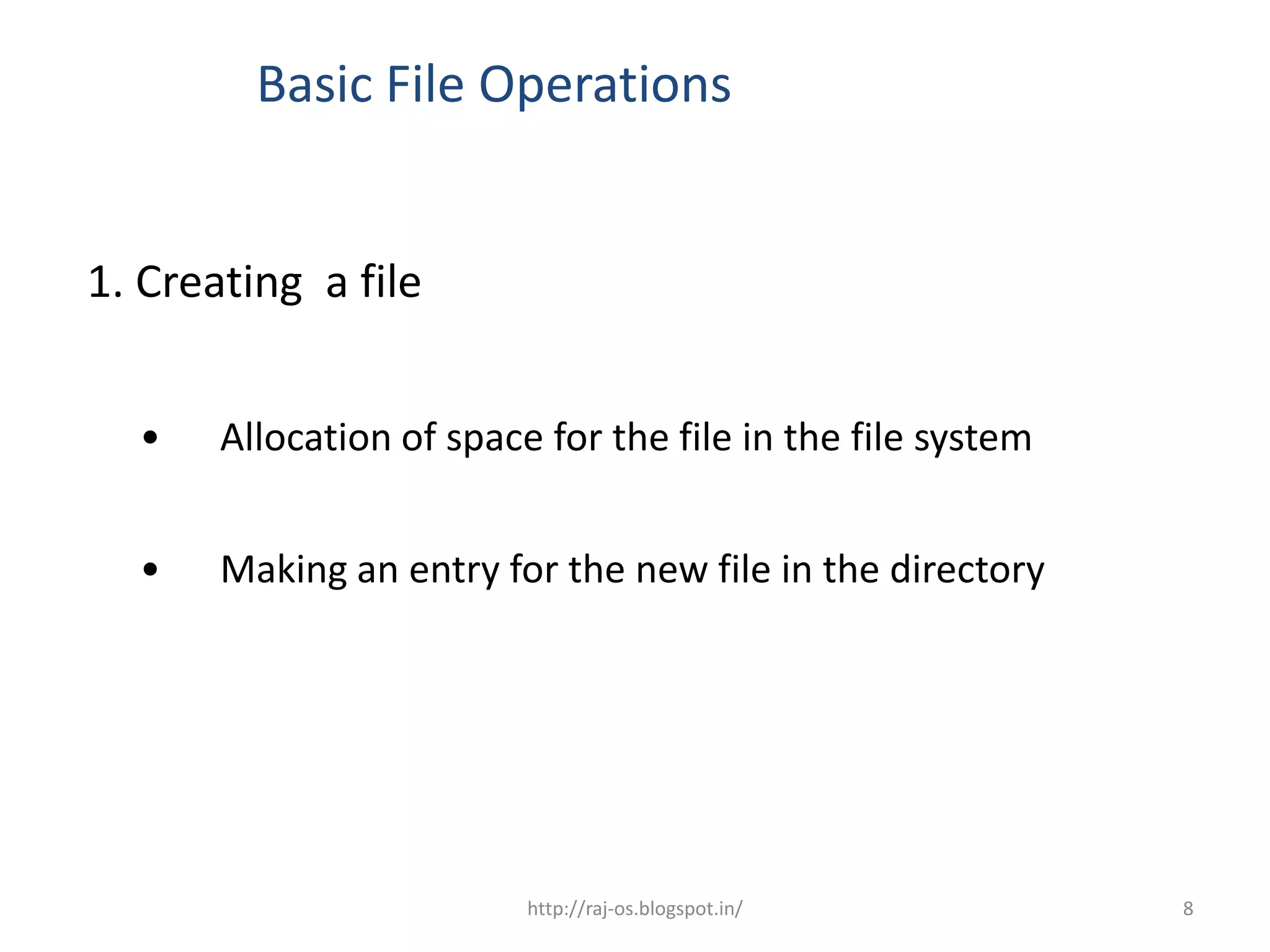 Basic File Operations


1. Creating a file


  •    Allocation of space for the file in the file system


  •    Making an entry for the new file in the directory




                          http://raj-os.blogspot.in/         8
 