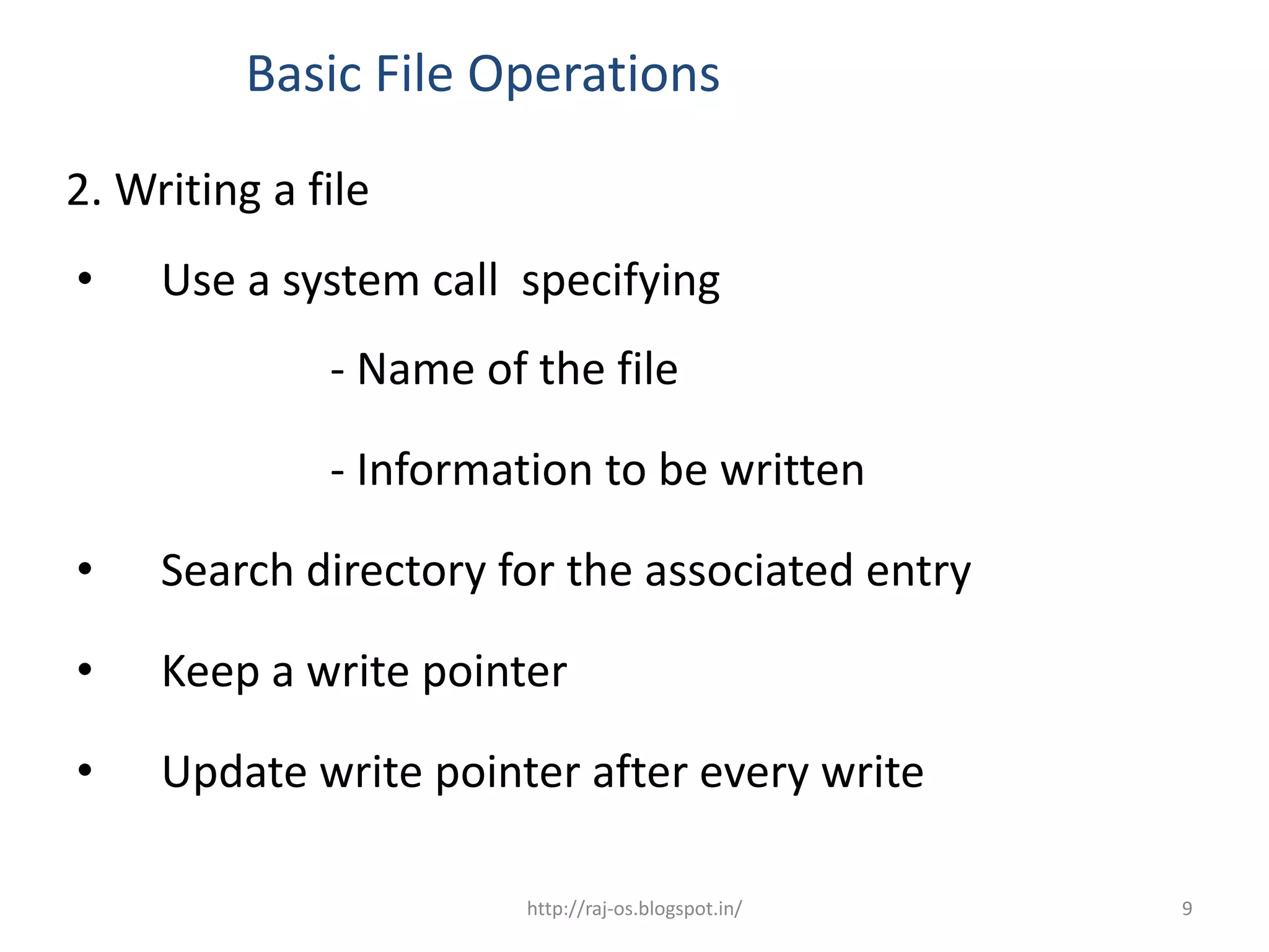 Basic File Operations

2. Writing a file
•    Use a system call specifying
              - Name of the file

              - Information to be written

•    Search directory for the associated entry

•    Keep a write pointer

•    Update write pointer after every write

                        http://raj-os.blogspot.in/   9
 