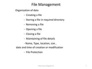 File Management
Organization of data
       - Creating a file
       - Storing a file in required directory
       - Removing a file
       - Opening a file
       - Closing a file
       - Maintaining of file details
       - Name, Type, location, size ,
date and time of creation or modification
       - File Protection



                    http://raj-os.blogspot.in/   1
 
