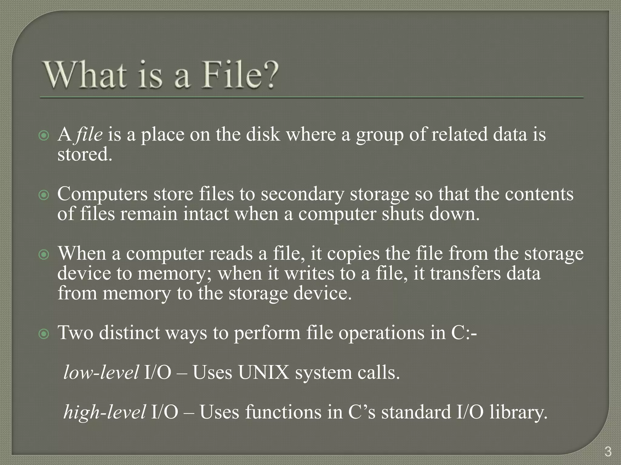  A file is a place on the disk where a group of related data is
stored.
 Computers store files to secondary storage so that the contents
of files remain intact when a computer shuts down.
 When a computer reads a file, it copies the file from the storage
device to memory; when it writes to a file, it transfers data
from memory to the storage device.
 Two distinct ways to perform file operations in C:-
low-level I/O – Uses UNIX system calls.
high-level I/O – Uses functions in C’s standard I/O library.
3
 