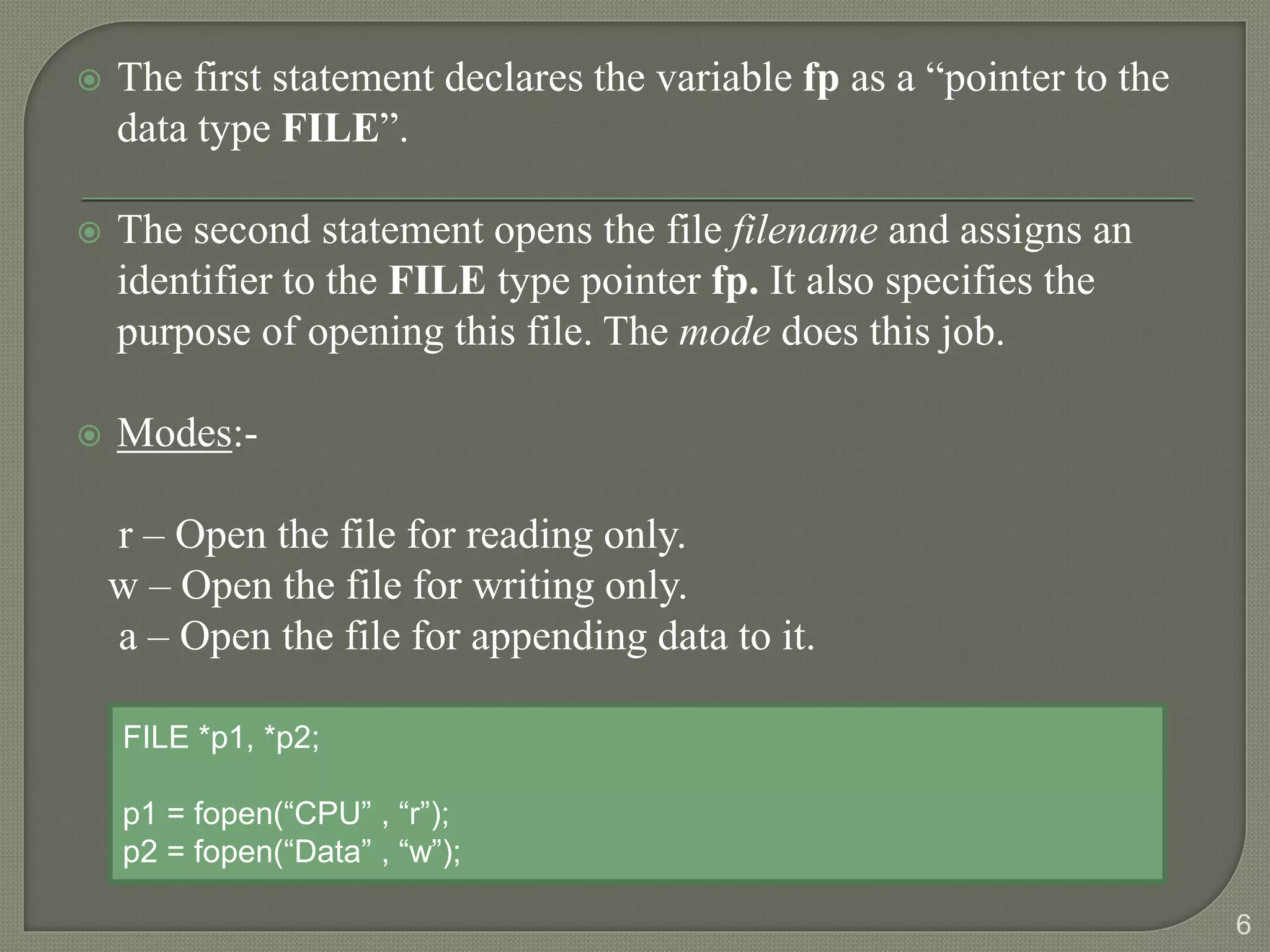  The first statement declares the variable fp as a “pointer to the
data type FILE”.
 The second statement opens the file filename and assigns an
identifier to the FILE type pointer fp. It also specifies the
purpose of opening this file. The mode does this job.
 Modes:-
r – Open the file for reading only.
w – Open the file for writing only.
a – Open the file for appending data to it.
6
FILE *p1, *p2;
p1 = fopen(“CPU” , “r”);
p2 = fopen(“Data” , “w”);
 