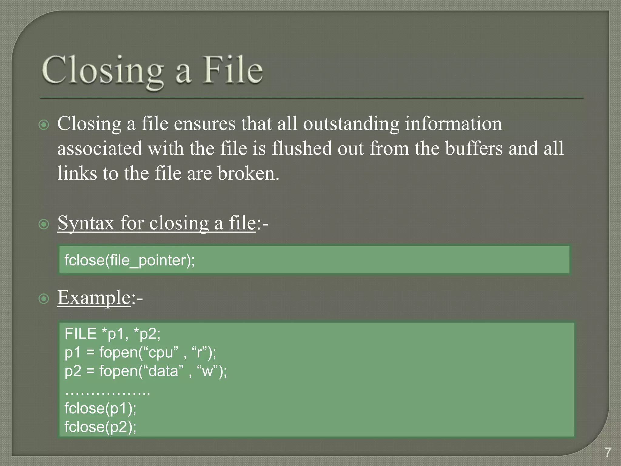  Closing a file ensures that all outstanding information
associated with the file is flushed out from the buffers and all
links to the file are broken.
 Syntax for closing a file:-
 Example:-
7
fclose(file_pointer);
FILE *p1, *p2;
p1 = fopen(“cpu” , “r”);
p2 = fopen(“data” , “w”);
……………..
fclose(p1);
fclose(p2);
 