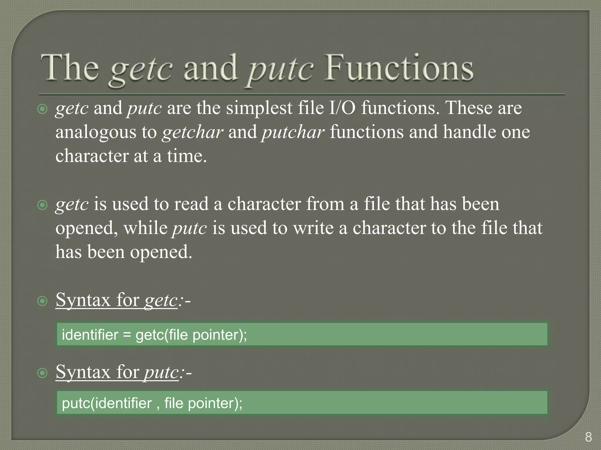  getc and putc are the simplest file I/O functions. These are
analogous to getchar and putchar functions and handle one
character at a time.
 getc is used to read a character from a file that has been
opened, while putc is used to write a character to the file that
has been opened.
 Syntax for getc:-
 Syntax for putc:-
8
identifier = getc(file pointer);
putc(identifier , file pointer);
 
