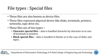 Department of Information Technology, G H Patel College of Engineering and Technology 10
File types : Special files
• These files are also known as device files.
• These files represent physical device like disks, terminals, printers,
networks, tape drive etc.
• These files are of two types −
• Character special files − data is handled character by character as in case
of terminals or printers.
• Block special files − data is handled in blocks as in the case of disks and
tapes.
 