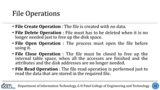 Department of Information Technology, G H Patel College of Engineering and Technology 11
File Operations
• File Create Operation : The file is created with no data.
• File Delete Operation : File must has to be deleted when it is no
longer needed just to free up the disk space.
• File Open Operation : The process must open the file before
using it.
• File Close Operation : The file must be closed to free up the
internal table space, when all the accesses are finished and the
attributes and the disk addresses are no longer needed.
• File Read Operation : The file read operation is performed just to
read the data that are stored in the required file.
 