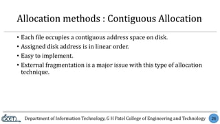 Department of Information Technology, G H Patel College of Engineering and Technology 26
Allocation methods : Contiguous Allocation
• Each file occupies a contiguous address space on disk.
• Assigned disk address is in linear order.
• Easy to implement.
• External fragmentation is a major issue with this type of allocation
technique.
 