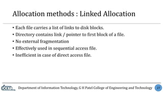 Department of Information Technology, G H Patel College of Engineering and Technology 27
Allocation methods : Linked Allocation
• Each file carries a list of links to disk blocks.
• Directory contains link / pointer to first block of a file.
• No external fragmentation
• Effectively used in sequential access file.
• Inefficient in case of direct access file.
 