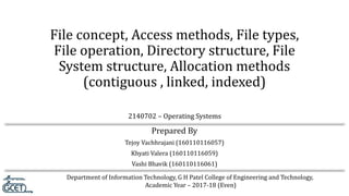 Department of Information Technology, G H Patel College of Engineering and Technology,
Academic Year – 2017-18 (Even)
2140702 – Operating Systems
File concept, Access methods, File types,
File operation, Directory structure, File
System structure, Allocation methods
(contiguous , linked, indexed)
Prepared By
Tejoy Vachhrajani (160110116057)
Khyati Valera (160110116059)
Vashi Bhavik (160110116061)
 