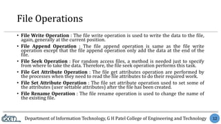Department of Information Technology, G H Patel College of Engineering and Technology 12
File Operations
• File Write Operation : The file write operation is used to write the data to the file,
again, generally at the current position.
• File Append Operation : The file append operation is same as the file write
operation except that the file append operation only add the data at the end of the
file.
• File Seek Operation : For random access files, a method is needed just to specify
from where to take the data. Therefore, the file seek operation performs this task.
• File Get Attribute Operation : The file get attributes operation are performed by
the processes when they need to read the file attributes to do their required work.
• File Set Attribute Operation : The file set attribute operation used to set some of
the attributes (user settable attributes) after the file has been created.
• File Rename Operation : The file rename operation is used to change the name of
the existing file.
 