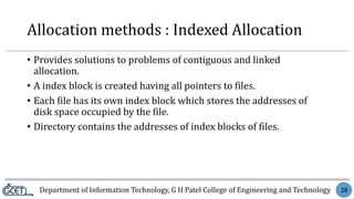 Department of Information Technology, G H Patel College of Engineering and Technology 28
Allocation methods : Indexed Allocation
• Provides solutions to problems of contiguous and linked
allocation.
• A index block is created having all pointers to files.
• Each file has its own index block which stores the addresses of
disk space occupied by the file.
• Directory contains the addresses of index blocks of files.
 