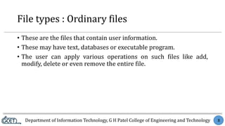 Department of Information Technology, G H Patel College of Engineering and Technology 8
File types : Ordinary files
• These are the files that contain user information.
• These may have text, databases or executable program.
• The user can apply various operations on such files like add,
modify, delete or even remove the entire file.
 