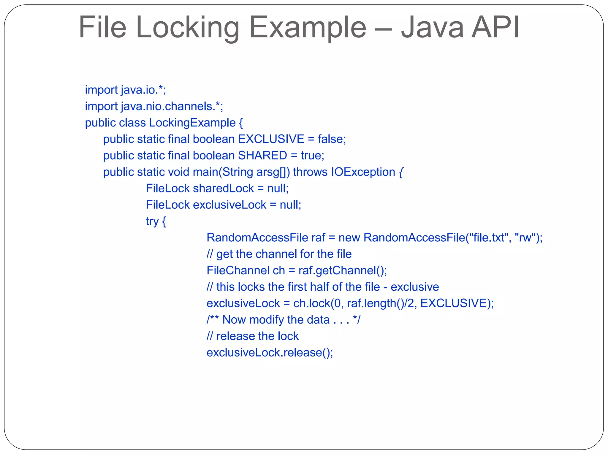 File Locking Example – Java API
import java.io.*;
import java.nio.channels.*;
public class LockingExample {
public static final boolean EXCLUSIVE = false;
public static final boolean SHARED = true;
public static void main(String arsg[]) throws IOException {
FileLock sharedLock = null;
FileLock exclusiveLock = null;
try {
RandomAccessFile raf = new RandomAccessFile("file.txt", "rw");
// get the channel for the file
FileChannel ch = raf.getChannel();
// this locks the first half of the file - exclusive
exclusiveLock = ch.lock(0, raf.length()/2, EXCLUSIVE);
/** Now modify the data . . . */
// release the lock
exclusiveLock.release();
 