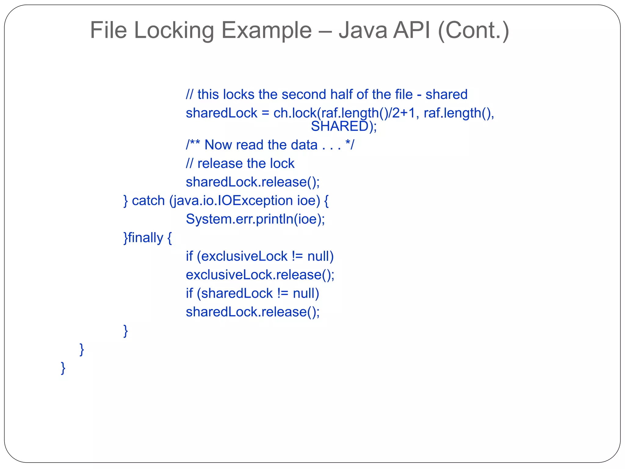 File Locking Example – Java API (Cont.)
// this locks the second half of the file - shared
sharedLock = ch.lock(raf.length()/2+1, raf.length(),
SHARED);
/** Now read the data . . . */
// release the lock
sharedLock.release();
} catch (java.io.IOException ioe) {
System.err.println(ioe);
}finally {
if (exclusiveLock != null)
exclusiveLock.release();
if (sharedLock != null)
sharedLock.release();
}
}
}
 