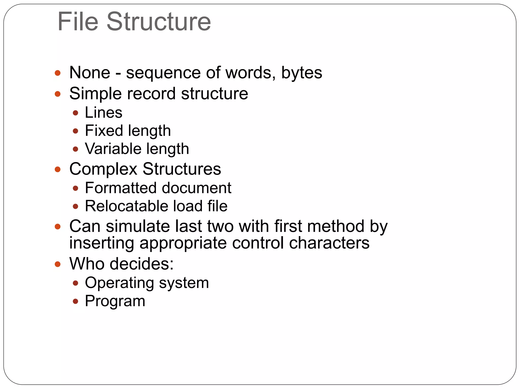 File Structure
 None - sequence of words, bytes
 Simple record structure
 Lines
 Fixed length
 Variable length
 Complex Structures
 Formatted document
 Relocatable load file
 Can simulate last two with first method by
inserting appropriate control characters
 Who decides:
 Operating system
 Program
 