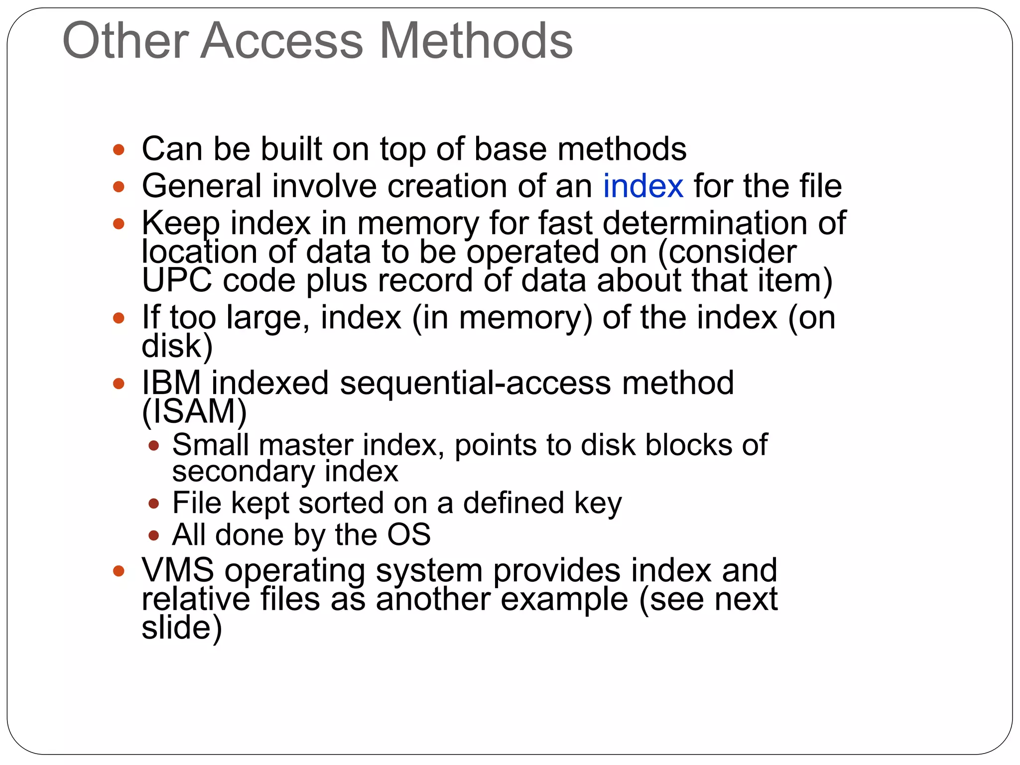 Other Access Methods
 Can be built on top of base methods
 General involve creation of an index for the file
 Keep index in memory for fast determination of
location of data to be operated on (consider
UPC code plus record of data about that item)
 If too large, index (in memory) of the index (on
disk)
 IBM indexed sequential-access method
(ISAM)
 Small master index, points to disk blocks of
secondary index
 File kept sorted on a defined key
 All done by the OS
 VMS operating system provides index and
relative files as another example (see next
slide)
 