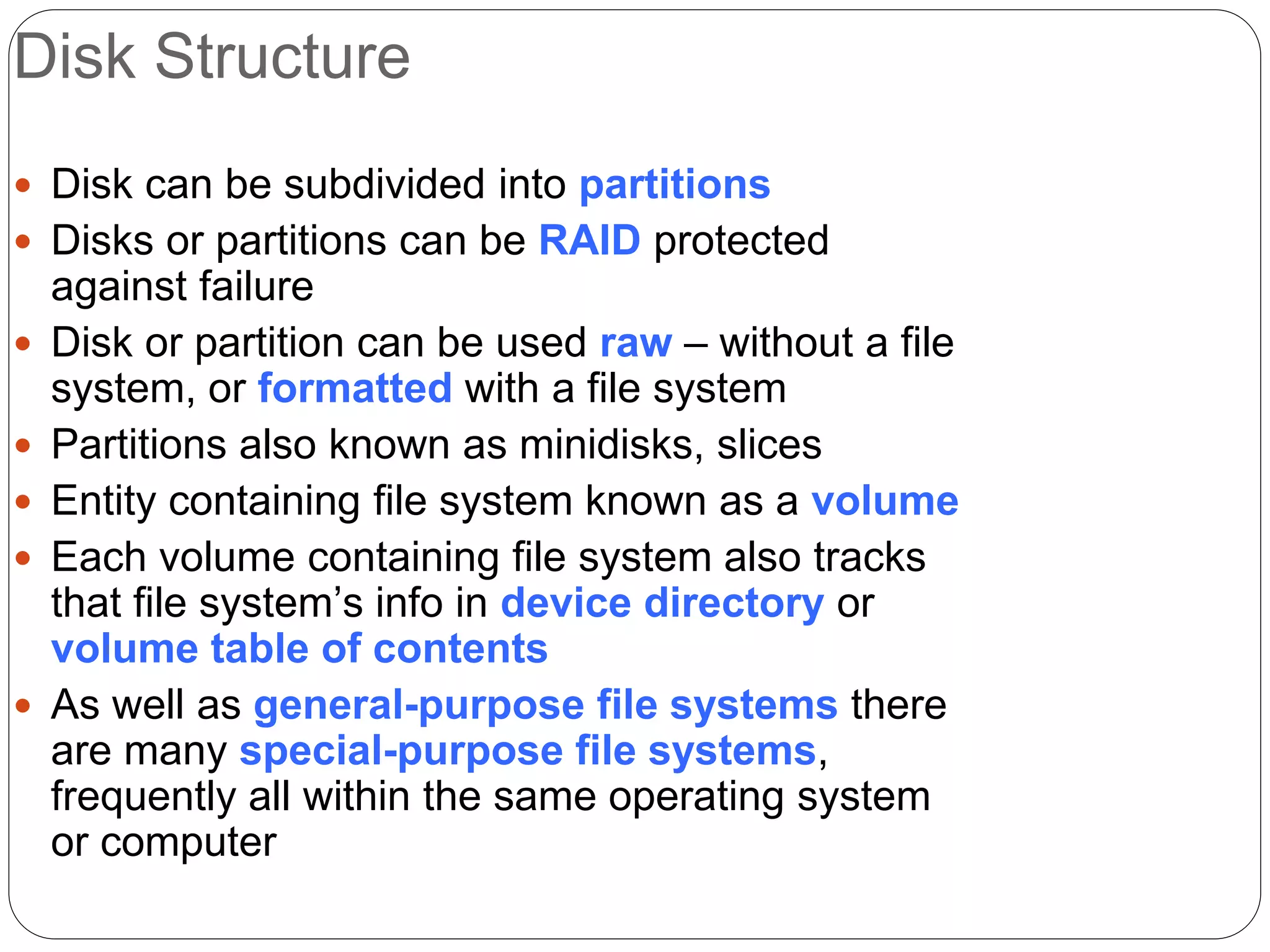 Disk Structure
 Disk can be subdivided into partitions
 Disks or partitions can be RAID protected
against failure
 Disk or partition can be used raw – without a file
system, or formatted with a file system
 Partitions also known as minidisks, slices
 Entity containing file system known as a volume
 Each volume containing file system also tracks
that file system’s info in device directory or
volume table of contents
 As well as general-purpose file systems there
are many special-purpose file systems,
frequently all within the same operating system
or computer
 
