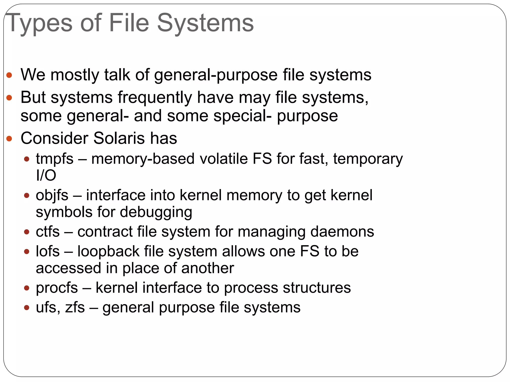 Types of File Systems
 We mostly talk of general-purpose file systems
 But systems frequently have may file systems,
some general- and some special- purpose
 Consider Solaris has
 tmpfs – memory-based volatile FS for fast, temporary
I/O
 objfs – interface into kernel memory to get kernel
symbols for debugging
 ctfs – contract file system for managing daemons
 lofs – loopback file system allows one FS to be
accessed in place of another
 procfs – kernel interface to process structures
 ufs, zfs – general purpose file systems
 