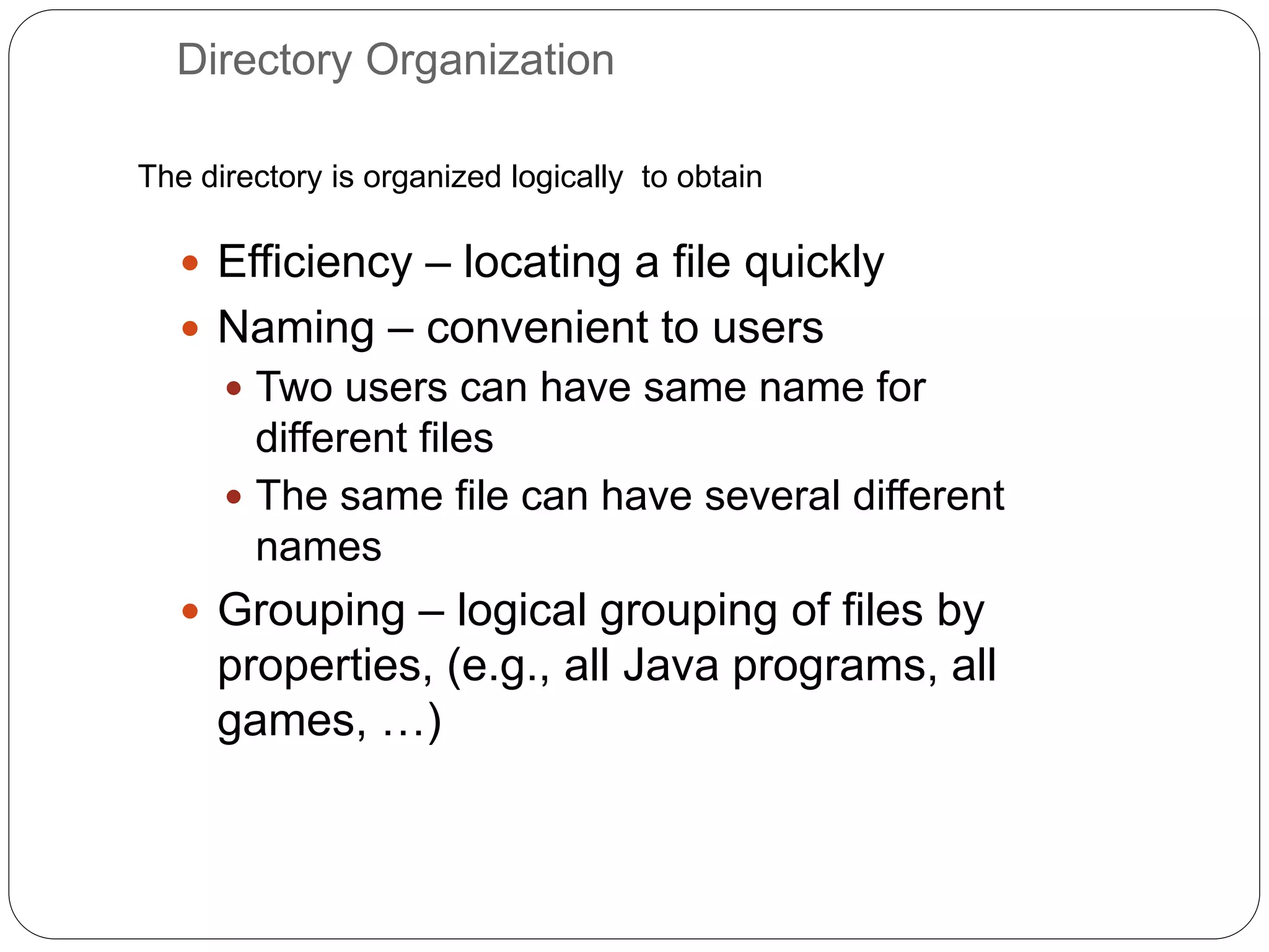 Directory Organization
 Efficiency – locating a file quickly
 Naming – convenient to users
 Two users can have same name for
different files
 The same file can have several different
names
 Grouping – logical grouping of files by
properties, (e.g., all Java programs, all
games, …)
The directory is organized logically to obtain
 