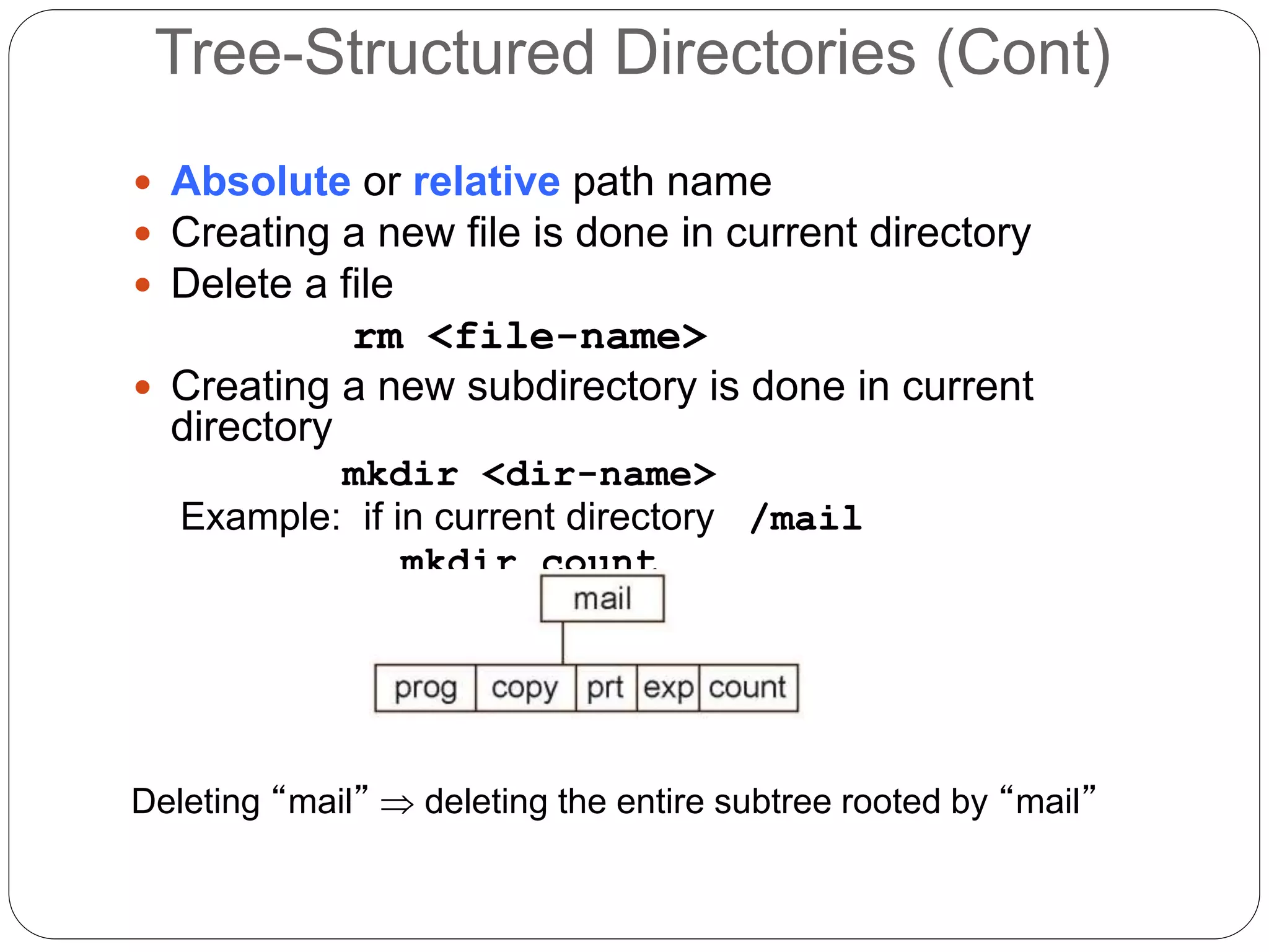Tree-Structured Directories (Cont)
 Absolute or relative path name
 Creating a new file is done in current directory
 Delete a file
rm <file-name>
 Creating a new subdirectory is done in current
directory
mkdir <dir-name>
Example: if in current directory /mail
mkdir count
Deleting “mail”  deleting the entire subtree rooted by “mail”
 