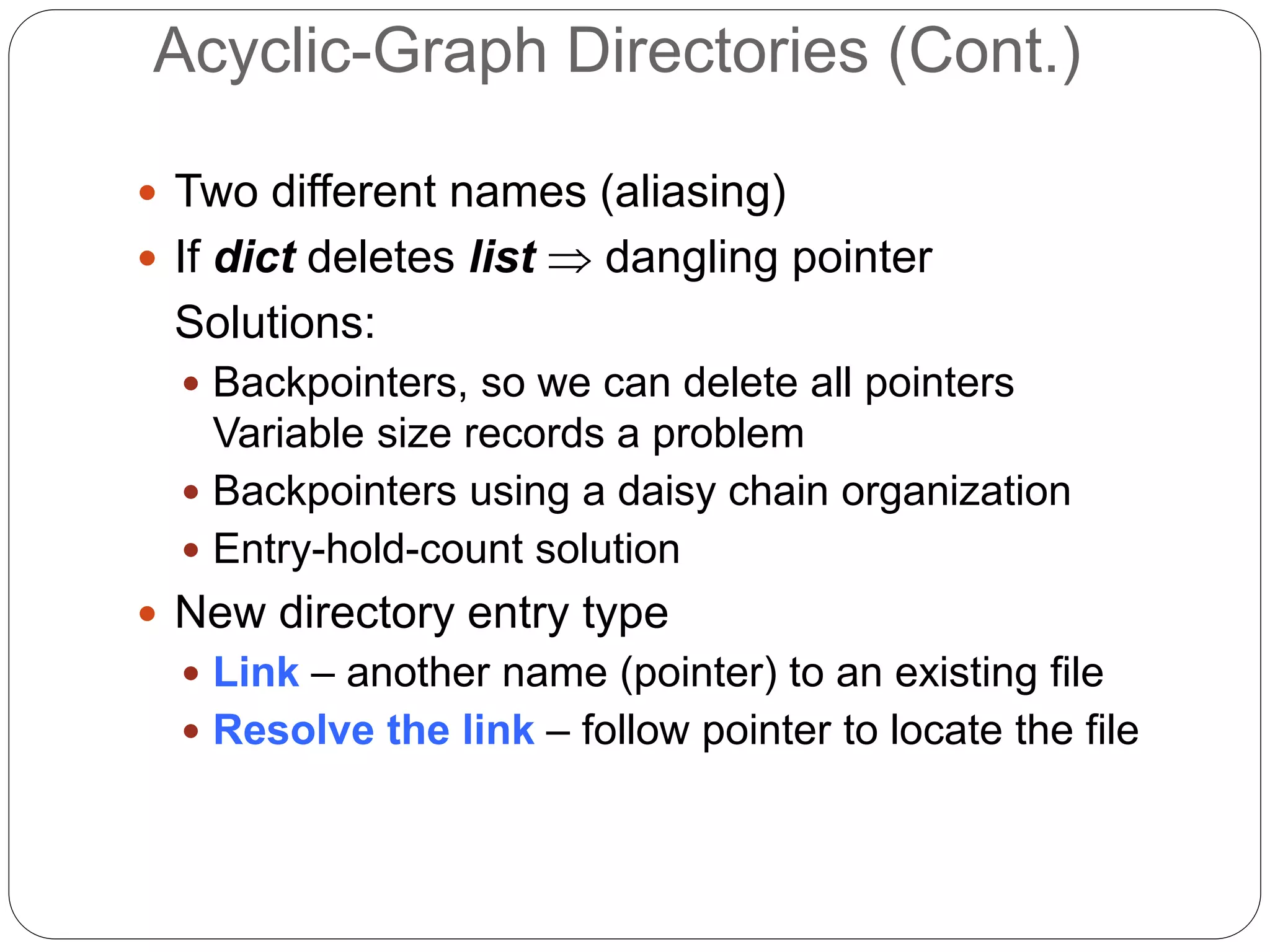 Acyclic-Graph Directories (Cont.)
 Two different names (aliasing)
 If dict deletes list  dangling pointer
Solutions:
 Backpointers, so we can delete all pointers
Variable size records a problem
 Backpointers using a daisy chain organization
 Entry-hold-count solution
 New directory entry type
 Link – another name (pointer) to an existing file
 Resolve the link – follow pointer to locate the file
 